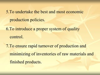 5.To undertake the best and most economic
production policies.
6.To introduce a proper system of quality
control.
7.To ensure rapid turnover of production and
minimizing of inventories of raw materials and
finished products.
 
