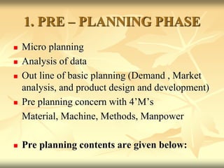 1. PRE – PLANNING PHASE
 Micro planning
 Analysis of data
 Out line of basic planning (Demand , Market
analysis, and product design and development)
 Pre planning concern with 4’M’s
Material, Machine, Methods, Manpower
 Pre planning contents are given below:
 