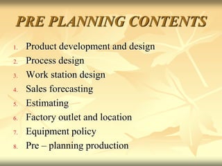 PRE PLANNING CONTENTS
1. Product development and design
2. Process design
3. Work station design
4. Sales forecasting
5. Estimating
6. Factory outlet and location
7. Equipment policy
8. Pre – planning production
 