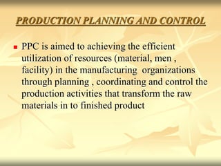 PRODUCTION PLANNING AND CONTROL
 PPC is aimed to achieving the efficient
utilization of resources (material, men ,
facility) in the manufacturing organizations
through planning , coordinating and control the
production activities that transform the raw
materials in to finished product
 
