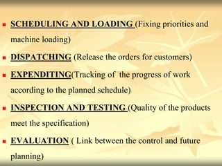  SCHEDULING AND LOADING (Fixing priorities and
machine loading)
 DISPATCHING (Release the orders for customers)
 EXPENDITING(Tracking of the progress of work
according to the planned schedule)
 INSPECTION AND TESTING (Quality of the products
meet the specification)
 EVALUATION ( Link between the control and future
planning)
 