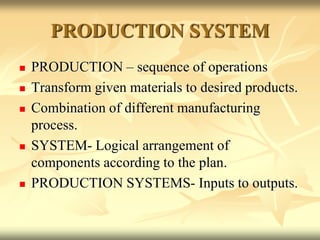 PRODUCTION SYSTEM
 PRODUCTION – sequence of operations
 Transform given materials to desired products.
 Combination of different manufacturing
process.
 SYSTEM- Logical arrangement of
components according to the plan.
 PRODUCTION SYSTEMS- Inputs to outputs.
 