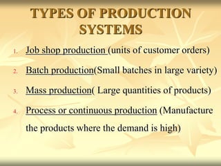 TYPES OF PRODUCTION
SYSTEMS
1. Job shop production (units of customer orders)
2. Batch production(Small batches in large variety)
3. Mass production( Large quantities of products)
4. Process or continuous production (Manufacture
the products where the demand is high)
 