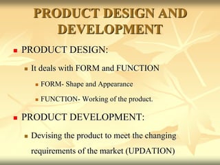 PRODUCT DESIGN AND
DEVELOPMENT
 PRODUCT DESIGN:
 It deals with FORM and FUNCTION
 FORM- Shape and Appearance
 FUNCTION- Working of the product.
 PRODUCT DEVELOPMENT:
 Devising the product to meet the changing
requirements of the market (UPDATION)
 
