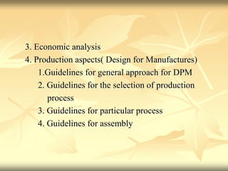 3. Economic analysis
4. Production aspects( Design for Manufactures)
1.Guidelines for general approach for DPM
2. Guidelines for the selection of production
process
3. Guidelines for particular process
4. Guidelines for assembly
 