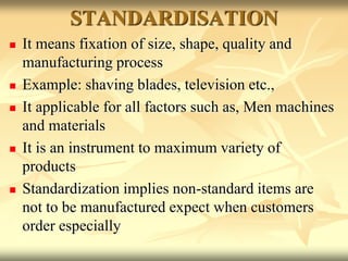 STANDARDISATION
 It means fixation of size, shape, quality and
manufacturing process
 Example: shaving blades, television etc.,
 It applicable for all factors such as, Men machines
and materials
 It is an instrument to maximum variety of
products
 Standardization implies non-standard items are
not to be manufactured expect when customers
order especially
 