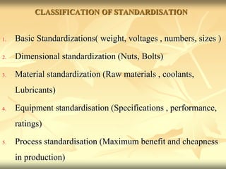 CLASSIFICATION OF STANDARDISATION
1. Basic Standardizations( weight, voltages , numbers, sizes )
2. Dimensional standardization (Nuts, Bolts)
3. Material standardization (Raw materials , coolants,
Lubricants)
4. Equipment standardisation (Specifications , performance,
ratings)
5. Process standardisation (Maximum benefit and cheapness
in production)
 