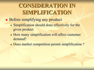 CONSIDERATION IN
SIMPLIFICATION
 Before simplifying any product
 Simplification should done effectively for the
given product
 How many simplification will affect customer
demand?
 Does market competition permit simplification ?
 