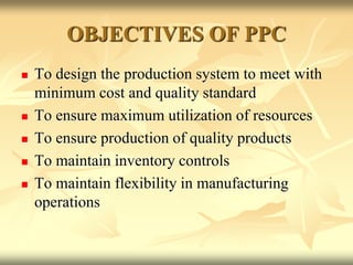 OBJECTIVES OF PPC
 To design the production system to meet with
minimum cost and quality standard
 To ensure maximum utilization of resources
 To ensure production of quality products
 To maintain inventory controls
 To maintain flexibility in manufacturing
operations
 