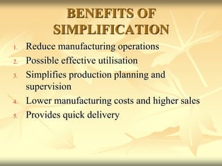 BENEFITS OF
SIMPLIFICATION
1. Reduce manufacturing operations
2. Possible effective utilisation
3. Simplifies production planning and
supervision
4. Lower manufacturing costs and higher sales
5. Provides quick delivery
 