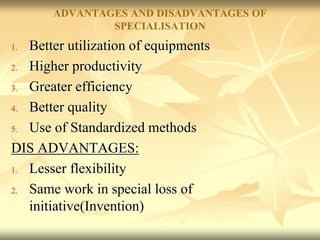 ADVANTAGES AND DISADVANTAGES OF
SPECIALISATION
1. Better utilization of equipments
2. Higher productivity
3. Greater efficiency
4. Better quality
5. Use of Standardized methods
DIS ADVANTAGES:
1. Lesser flexibility
2. Same work in special loss of
initiative(Invention)
 
