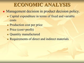 ECONOMIC ANALYSIS
 Management decision in product decision policy.
 Capital expenditure in terms of fixed and variable
costs
 Production cost per price
 Price (cost+profit)
 Quantity manufactured
 Requirements of direct and indirect materials
 