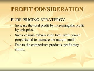 PROFIT CONSIDERATION
1. PURE PRICING STRATERGY
 Increase the total profit by increasing the profit
by unit price.
 Sales volume remain same total profit would
proportional to increase the margin profit
 Due to the competitors products ,profit may
shrink.
 