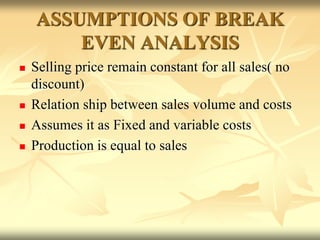ASSUMPTIONS OF BREAK
EVEN ANALYSIS
 Selling price remain constant for all sales( no
discount)
 Relation ship between sales volume and costs
 Assumes it as Fixed and variable costs
 Production is equal to sales
 
