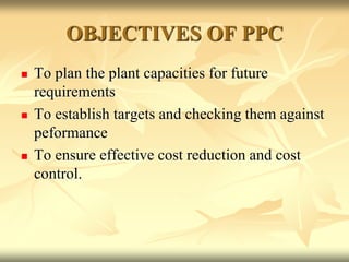 OBJECTIVES OF PPC
 To plan the plant capacities for future
requirements
 To establish targets and checking them against
peformance
 To ensure effective cost reduction and cost
control.
 