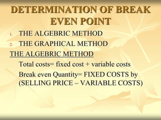 DETERMINATION OF BREAK
EVEN POINT
1. THE ALGEBRIC METHOD
2. THE GRAPHICAL METHOD
THE ALGEBRIC METHOD
Total costs= fixed cost + variable costs
Break even Quantity= FIXED COSTS by
(SELLING PRICE – VARIABLE COSTS)
 