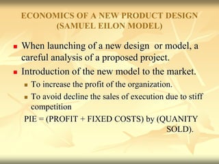 ECONOMICS OF A NEW PRODUCT DESIGN
(SAMUEL EILON MODEL)
 When launching of a new design or model, a
careful analysis of a proposed project.
 Introduction of the new model to the market.
 To increase the profit of the organization.
 To avoid decline the sales of execution due to stiff
competition
PIE = (PROFIT + FIXED COSTS) by (QUANITY
SOLD).
 