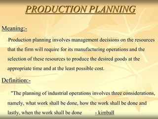 PRODUCTION PLANNING
Meaning:-
Production planning involves management decisions on the resources
that the firm will require for its manufacturing operations and the
selection of these resources to produce the desired goods at the
appropriate time and at the least possible cost.
Definition:-
"The planning of industrial operations involves three considerations,
namely, what work shall be done, how the work shall be done and
lastly, when the work shall be done - kimball
 