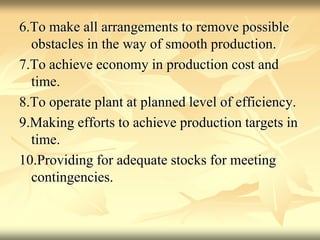 6.To make all arrangements to remove possible
obstacles in the way of smooth production.
7.To achieve economy in production cost and
time.
8.To operate plant at planned level of efficiency.
9.Making efforts to achieve production targets in
time.
10.Providing for adequate stocks for meeting
contingencies.
 