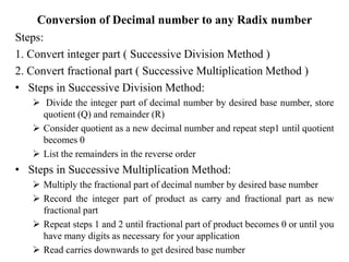 Conversion of Decimal number to any Radix number
Steps:
1. Convert integer part ( Successive Division Method )
2. Convert fractional part ( Successive Multiplication Method )
• Steps in Successive Division Method:
 Divide the integer part of decimal number by desired base number, store
quotient (Q) and remainder (R)
 Consider quotient as a new decimal number and repeat step1 until quotient
becomes 0
 List the remainders in the reverse order
• Steps in Successive Multiplication Method:
 Multiply the fractional part of decimal number by desired base number
 Record the integer part of product as carry and fractional part as new
fractional part
 Repeat steps 1 and 2 until fractional part of product becomes 0 or until you
have many digits as necessary for your application
 Read carries downwards to get desired base number
 