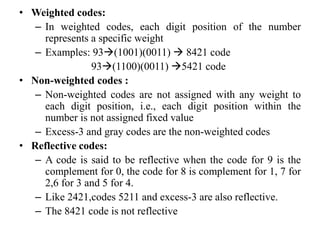 • Weighted codes:
– In weighted codes, each digit position of the number
represents a specific weight
– Examples: 93(1001)(0011)  8421 code
93(1100)(0011) 5421 code
• Non-weighted codes :
– Non-weighted codes are not assigned with any weight to
each digit position, i.e., each digit position within the
number is not assigned fixed value
– Excess-3 and gray codes are the non-weighted codes
• Reflective codes:
– A code is said to be reflective when the code for 9 is the
complement for 0, the code for 8 is complement for 1, 7 for
2,6 for 3 and 5 for 4.
– Like 2421,codes 5211 and excess-3 are also reflective.
– The 8421 code is not reflective
 
