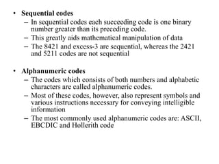 • Sequential codes
– In sequential codes each succeeding code is one binary
number greater than its preceding code.
– This greatly aids mathematical manipulation of data
– The 8421 and excess-3 are sequential, whereas the 2421
and 5211 codes are not sequential
• Alphanumeric codes
– The codes which consists of both numbers and alphabetic
characters are called alphanumeric codes.
– Most of these codes, however, also represent symbols and
various instructions necessary for conveying intelligible
information
– The most commonly used alphanumeric codes are: ASCII,
EBCDIC and Hollerith code
 