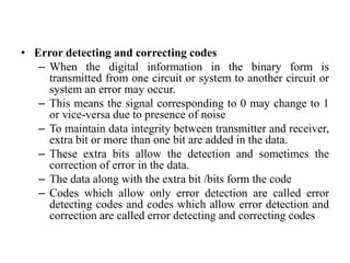 • Error detecting and correcting codes
– When the digital information in the binary form is
transmitted from one circuit or system to another circuit or
system an error may occur.
– This means the signal corresponding to 0 may change to 1
or vice-versa due to presence of noise
– To maintain data integrity between transmitter and receiver,
extra bit or more than one bit are added in the data.
– These extra bits allow the detection and sometimes the
correction of error in the data.
– The data along with the extra bit /bits form the code
– Codes which allow only error detection are called error
detecting codes and codes which allow error detection and
correction are called error detecting and correcting codes
 