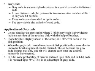 • Gary code
– Gray code is a non-weighted code and is a special case of unit-distance
code
– In unit distance code, bit patterns for two consecutive numbers differ
in only one bit position.
– These codes are also called as cyclic codes.
– The gray code is also called reflected code.
Application of Gray code
• Let us consider an application where 3-bit binary code is provided to
indicate position of the rotating disk with the help of brushes.
• If one brush is slightly ahead of the other, an 180° error occur in the
disk position.
• When the gray code is used to represent disk position then error due to
improper brush alignment can be reduced. This is because the gray
code assures that only one bit will change each time the decimal
number is incremented.
• In 3-bit code probability of error is reduced upto 66% and in 4-bit code
it is reduced upto 75%. This is an advantage of gray code.
 