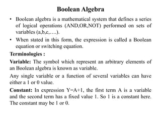 Boolean Algebra
• Boolean algebra is a mathematical system that defines a series
of logical operations (AND,OR,NOT) performed on sets of
variables (a,b,c,….).
• When stated in this form, the expression is called a Boolean
equation or switching equation.
Terminologies :
Variable: The symbol which represent an arbitrary elements of
an Boolean algebra is known as variable.
Any single variable or a function of several variables can have
either a 1 or 0 value.
Constant: In expression Y=A+1, the first term A is a variable
and the second term has a fixed value 1. So 1 is a constant here.
The constant may be 1 or 0.
 