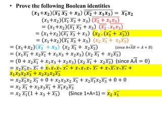 • Prove the following Boolean identities
(𝒙𝟏+𝒙𝟐) 𝒙𝟏 𝒙𝟑 + 𝒙𝟑 (𝒙𝟐 + 𝒙𝟏𝒙𝟑) = 𝒙𝟏𝒙𝟐
(𝑥1+𝑥2) 𝑥1 𝑥3 + 𝑥3 (𝑥2 + 𝑥1𝑥3)
= (𝑥1+𝑥2) 𝑥1 𝑥3 + 𝑥3 (𝑥2 . 𝑥1𝑥3)
= (𝑥1+𝑥2) 𝑥1 𝑥3 + 𝑥3 (𝑥2 . (𝑥1 + 𝑥3))
= (𝑥1+𝑥2) 𝑥1 𝑥3 + 𝑥3 (𝑥2 𝑥1 + 𝑥2𝑥3)
= (𝑥1+𝑥2) 𝒙𝟏 + 𝒙𝟑 (𝑥2 𝑥1 + 𝑥2𝑥3) (since A+𝐴𝐵 = 𝐴 + 𝐵)
= (𝑥1𝑥1 + 𝑥2𝑥1 + 𝑥1𝑥3 + 𝑥2𝑥3) (𝑥2 𝑥1 + 𝑥2𝑥3)
= (0 + 𝑥2𝑥1 + 𝑥1𝑥3 + 𝑥2𝑥3) (𝑥2 𝑥1 + 𝑥2𝑥3) (since A𝐴 = 0)
= 𝑥2𝑥1𝑥2 𝑥1 + 𝑥1𝑥3𝑥2 𝑥1 + 𝑥2𝑥3𝑥2 𝑥1 + 𝑥2𝑥1𝑥2𝑥3 +
𝑥1𝑥3𝑥2𝑥3 + 𝑥2𝑥3𝑥2𝑥3
= 𝑥2𝑥1𝑥2 𝑥1 + 0 + 𝑥2𝑥3𝑥2 𝑥1 + 𝑥2𝑥1𝑥2𝑥3 + 0 + 0
= 𝑥2 𝑥1 + 𝑥2𝑥3𝑥1 + 𝑥1𝑥2𝑥3
= 𝑥2 𝑥1(1 + 𝑥3 + 𝑥3) (Since 1+A=1) = 𝑥2 𝑥1
 