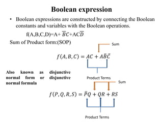 Boolean expression
• Boolean expressions are constructed by connecting the Boolean
constants and variables with the Boolean operations.
f(A,B,C,D)=A+ 𝐵𝐶+AC𝐷
Sum of Product form:(SOP)
𝑓 𝐴, 𝐵, 𝐶 = 𝐴𝐶 + 𝐴𝐵𝐶
𝑓 𝑃, 𝑄, 𝑅, 𝑆 = 𝑃𝑄 + 𝑄𝑅 + 𝑅𝑆
Product Terms
Sum
Product Terms
Sum
Also known as disjunctive
normal form or disjunctive
normal formula
 