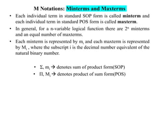 M Notations: Minterms and Maxterms
• Each individual term in standard SOP form is called minterm and
each individual term in standard POS form is called maxterm.
• In general, for a n-variable logical function there are 2n minterms
and an equal number of maxterms.
• Each minterm is represented by mi and each maxterm is represented
by Mi , where the subscript i is the decimal number equivalent of the
natural binary number.
• Σ, mi  denotes sum of product form(SOP)
• Π, Mi  denotes product of sum form(POS)
 