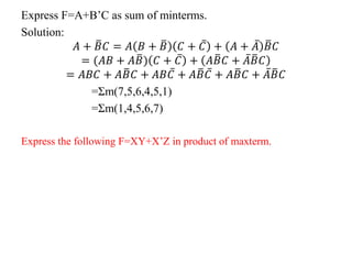 Express F=A+B’C as sum of minterms.
Solution:
𝐴 + 𝐵𝐶 = 𝐴 𝐵 + 𝐵 𝐶 + 𝐶 + 𝐴 + 𝐴 𝐵𝐶
= (𝐴𝐵 + 𝐴𝐵) 𝐶 + 𝐶 + 𝐴𝐵𝐶 + 𝐴𝐵𝐶
= 𝐴𝐵𝐶 + 𝐴𝐵𝐶 + 𝐴𝐵𝐶 + 𝐴𝐵𝐶 + 𝐴𝐵𝐶 + 𝐴𝐵𝐶
=Σm(7,5,6,4,5,1)
=Σm(1,4,5,6,7)
Express the following F=XY+X’Z in product of maxterm.
 