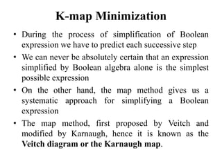 K-map Minimization
• During the process of simplification of Boolean
expression we have to predict each successive step
• We can never be absolutely certain that an expression
simplified by Boolean algebra alone is the simplest
possible expression
• On the other hand, the map method gives us a
systematic approach for simplifying a Boolean
expression
• The map method, first proposed by Veitch and
modified by Karnaugh, hence it is known as the
Veitch diagram or the Karnaugh map.
 