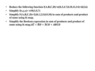 • Reduce the following function f(A,B,C,D)=π(0,3,4,7,8,10,12,14)+d(2,6)
• Simplify f(x,y,z)= πM(3,5,7)
• Simplify F(A,B,C,D)=Σ(0,1,2,5,8,9,10) in sum of products and product
of sums using K-map.
• Simplify the Boolean expression in sum of products and product of
sums using K-map,𝑨𝑪 + 𝑩𝑫 + 𝑨𝑪𝑫 + 𝑨𝑩𝑪𝑫
 