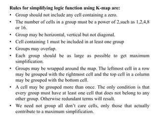 Rules for simplifying logic function using K-map are:
• Group should not include any cell containing a zero.
• The number of cells in a group must be a power of 2,such as 1,2,4,8
or 16.
• Group may be horizontal, vertical but not diagonal.
• Cell containing 1 must be included in at least one group
• Groups may overlap.
• Each group should be as large as possible to get maximum
simplification.
• Groups may be wrapped around the map. The leftmost cell in a row
may be grouped with the rightmost cell and the top cell in a column
may be grouped with the bottom cell.
• A cell may be grouped more than once. The only condition is that
every group must have at least one cell that does not belong to any
other group. Otherwise redundant terms will result.
• We need not group all don’t care cells, only those that actually
contribute to a maximum simplification.
 