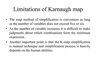 Limitations of Karnaugh map
• The map method of simplification is convenient as long
as the number of variables does not exceed five or six.
• As the number of variable increases it is difficult to make
judgments about which combinations form the minimum
expression.
• Another important point is that the K-map simplification
is manual technique and simplification process is heavily
depends on the human abilities.
 