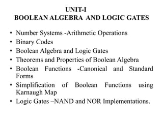 UNIT-I
BOOLEAN ALGEBRA AND LOGIC GATES
• Number Systems -Arithmetic Operations
• Binary Codes
• Boolean Algebra and Logic Gates
• Theorems and Properties of Boolean Algebra
• Boolean Functions -Canonical and Standard
Forms
• Simplification of Boolean Functions using
Karnaugh Map
• Logic Gates –NAND and NOR Implementations.
 
