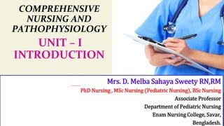 COMPREHENSIVE
NURSING AND
PATHOPHYSIOLOGY
UNIT – I
INTRODUCTION
Mrs. D. Melba Sahaya Sweety RN,RM
PhD Nursing , MSc Nursing (Pediatric Nursing), BSc Nursing
Associate Professor
Department of Pediatric Nursing
Enam Nursing College, Savar,
Bengladesh.
 