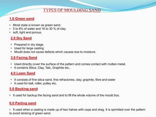 TYPES OF MOULDING SAND
1.0 Green sand
• Moist state is known as green sand.
• 5 to 8% of water and 16 to 30 % of clay.
• soft, light and porous.
2.0 Dry Sand
• Prepared in dry stage.
• Used for large casting
• Mould does not cause defects which causes due to moisture.
3.0 Facing Sand
• Used directly cover the surface of the pattern and comes contact with molten metal.
• It contains Silica, Clay, Talc, Graphite etc..
4.0 Loam Sand
• It consists of fine silica sand, fine refractories, clay, graphite, fibre and water
• It used for bell, roller, pulley etc.
5.0 Backing sand
• It used for backup the facing sand and to fill the whole volume of the mould box.
6.0 Parting sand
• It used when a casting is made up of two halves with cope and drag. It is sprinkled over the pattern
to avoid sticking of green sand.
 