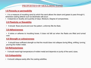 PROPERTIES OF MOULDING SAND
1.0 Porosity or permeability
• It is a measure of moulding sand by which the sand allows the steam and gases to pass through it,
otherwise casting defects such as blowholes will occur.
• It depends on Quality and quantity of clays, Moisture, Degree of compactness.
2.0 Plasticity or flowability
• It should flows around and over the pattern, uniformly fills the flask.
3.0 Adhesiveness
• It sticks or adheres to moulding boxes. It does not fall out when the flasks are lifted and turned
over.
4.0 Strength or cohesiveness
• It should have sufficient strength so that the mould does not collapse during lifting, shifting, turning,
pouring the molten metal.
5.0 Refractoriness
• It should resist high temperature of molten metal and depends on purity of the sand, sizes.
6.0 Collapsibility
• It should collapse easily after the casting solidifies.
 