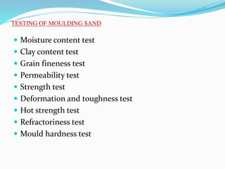  Moisture content test
 Clay content test
 Grain fineness test
 Permeability test
 Strength test
 Deformation and toughness test
 Hot strength test
 Refractoriness test
 Mould hardness test
TESTING OF MOULDING SAND
 