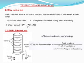 TESTING OF MOULDING SAND
2.0 Clay content test
Sand + distilled water + 1% NaOH stirred 5 min and settle down 10 min sand + clean
water.
Clay content = W1 – W2, W1 – weight of sand before drying, W2 – after drying.
% of clay content = (W1 – W2) x 100
W1
3.0 Grain fineness test
 