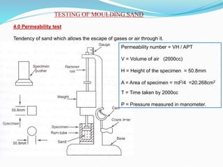 TESTING OF MOULDING SAND
4.0 Permeability test
Tendency of sand which allows the escape of gases or air through it.
Permeability number = VH / APT
V = Volume of air (2000cc)
H = Height of the specimen = 50.8mm
A = Area of specimen = πd2/4 =20.268cm2
T = Time taken by 2000cc
P = Pressure measured in manometer.
 