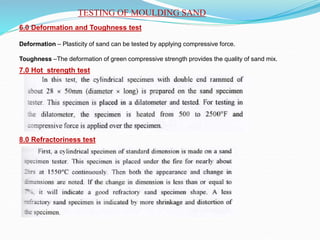 TESTING OF MOULDING SAND
6.0 Deformation and Toughness test
Deformation – Plasticity of sand can be tested by applying compressive force.
Toughness –The deformation of green compressive strength provides the quality of sand mix.
7.0 Hot strength test
8.0 Refractoriness test
 
