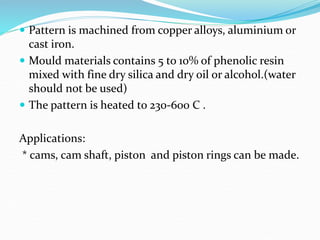  Pattern is machined from copper alloys, aluminium or
cast iron.
 Mould materials contains 5 to 10% of phenolic resin
mixed with fine dry silica and dry oil or alcohol.(water
should not be used)
 The pattern is heated to 230-600 C .
Applications:
* cams, cam shaft, piston and piston rings can be made.
 