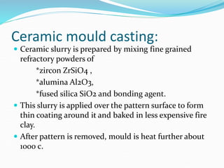 Ceramic mould casting:
 Ceramic slurry is prepared by mixing fine grained
refractory powders of
*zircon ZrSiO4 ,
*alumina Al2O3,
*fused silica SiO2 and bonding agent.
 This slurry is applied over the pattern surface to form
thin coating around it and baked in less expensive fire
clay.
 After pattern is removed, mould is heat further about
1000 c.
 