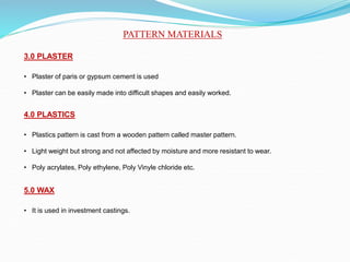 PATTERN MATERIALS
3.0 PLASTER
• Plaster of paris or gypsum cement is used
• Plaster can be easily made into difficult shapes and easily worked.
4.0 PLASTICS
• Plastics pattern is cast from a wooden pattern called master pattern.
• Light weight but strong and not affected by moisture and more resistant to wear.
• Poly acrylates, Poly ethylene, Poly Vinyle chloride etc.
5.0 WAX
• It is used in investment castings.
 