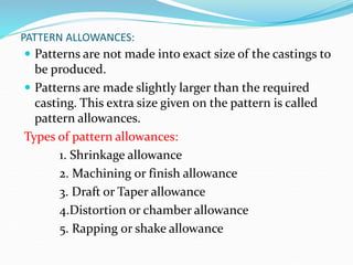 PATTERN ALLOWANCES:
 Patterns are not made into exact size of the castings to
be produced.
 Patterns are made slightly larger than the required
casting. This extra size given on the pattern is called
pattern allowances.
Types of pattern allowances:
1. Shrinkage allowance
2. Machining or finish allowance
3. Draft or Taper allowance
4.Distortion or chamber allowance
5. Rapping or shake allowance
 