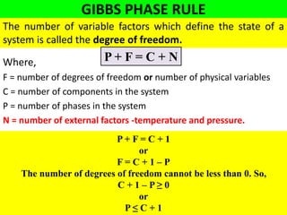 GIBBS PHASE RULE
Where,
F = number of degrees of freedom or number of physical variables
C = number of components in the system
P = number of phases in the system
N = number of external factors -temperature and pressure.
The number of variable factors which define the state of a
system is called the degree of freedom.
P + F = C + N
P + F = C + 1
or
F = C + 1 – P
The number of degrees of freedom cannot be less than 0. So,
C + 1 – P ≥ 0
or
P ≤ C + 1
 